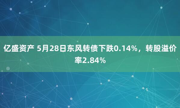 亿盛资产 5月28日东风转债下跌0.14%，转股溢价率2.84%