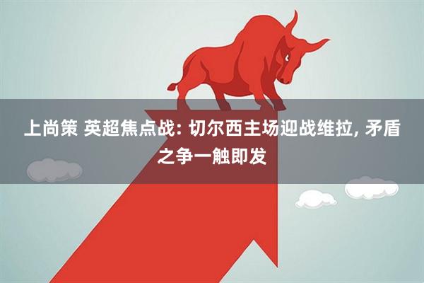 上尚策 英超焦点战: 切尔西主场迎战维拉, 矛盾之争一触即发