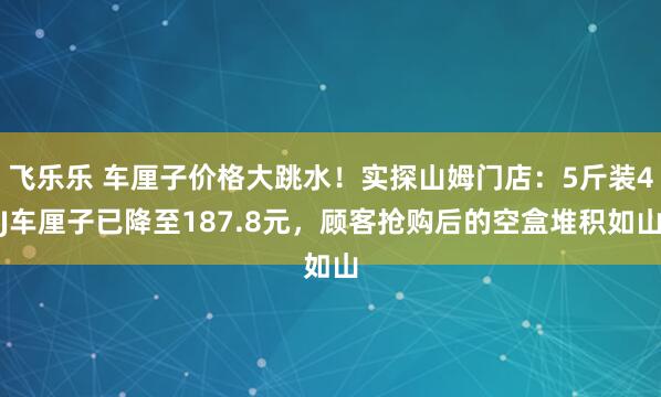 飞乐乐 车厘子价格大跳水!实探山姆门店:5斤装4J车厘子已降至187.8元,顾客抢购后的空盒堆积如山