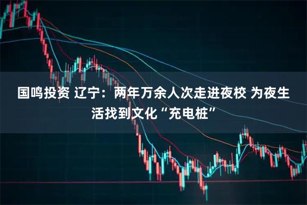 国鸣投资 辽宁：两年万余人次走进夜校 为夜生活找到文化“充电桩”