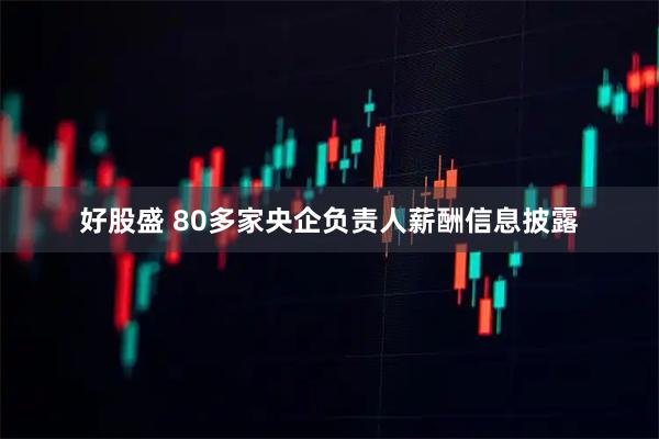 好股盛 80多家央企负责人薪酬信息披露