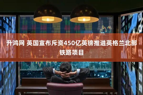 升鸿网 英国宣布斥资450亿英镑推进英格兰北部铁路项目