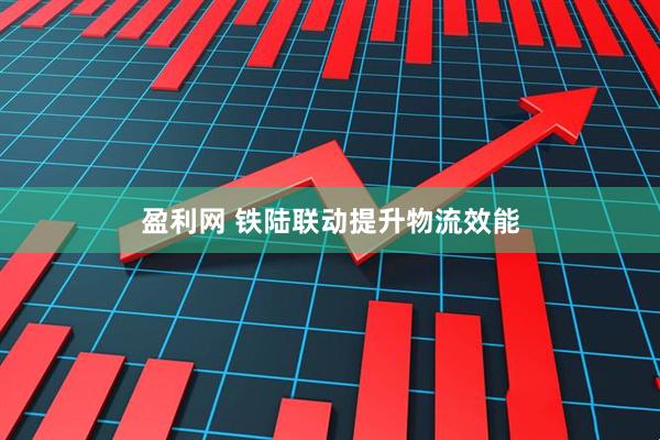 盈利网 铁陆联动提升物流效能