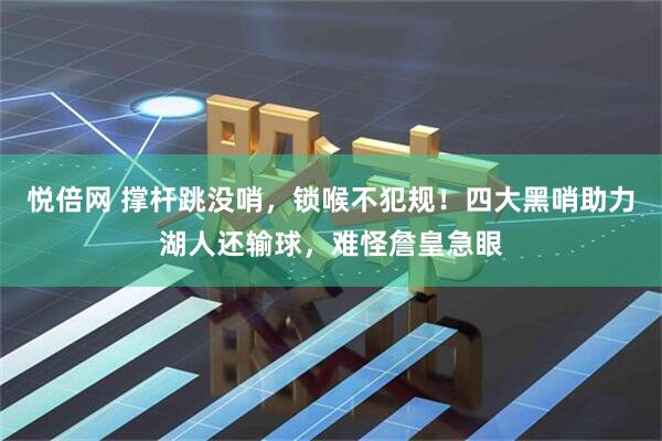 悦倍网 撑杆跳没哨，锁喉不犯规！四大黑哨助力湖人还输球，难怪詹皇急眼