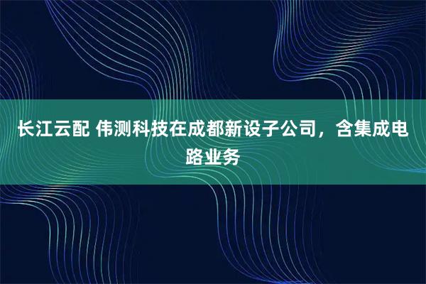 长江云配 伟测科技在成都新设子公司，含集成电路业务