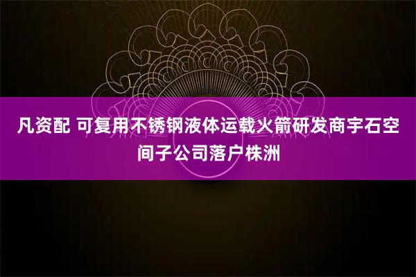 凡资配 可复用不锈钢液体运载火箭研发商宇石空间子公司落户株洲