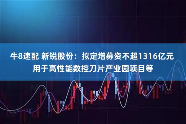牛8速配 新锐股份：拟定增募资不超1316亿元 用于高性能数控刀片产业园项目等