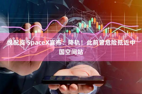 悦配资 SpaceX宣布：降轨！此前曾危险抵近中国空间站
