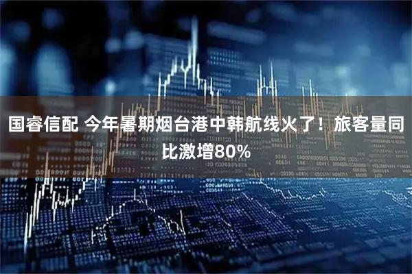 国睿信配 今年暑期烟台港中韩航线火了！旅客量同比激增80%