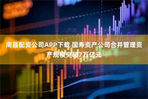 南昌配资公司APP下载 国寿资产公司合并管理资产规模突破7万亿元