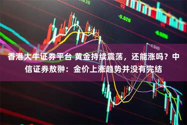 香港大牛证券平台 黄金持续震荡，还能涨吗？中信证券敖翀：金价上涨趋势并没有完结