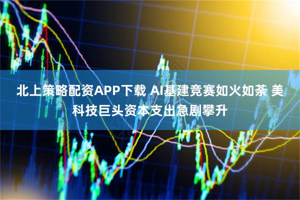北上策略配资APP下载 AI基建竞赛如火如荼 美科技巨头资本支出急剧攀升