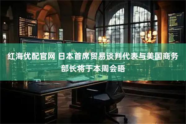 红海优配官网 日本首席贸易谈判代表与美国商务部长将于本周会晤