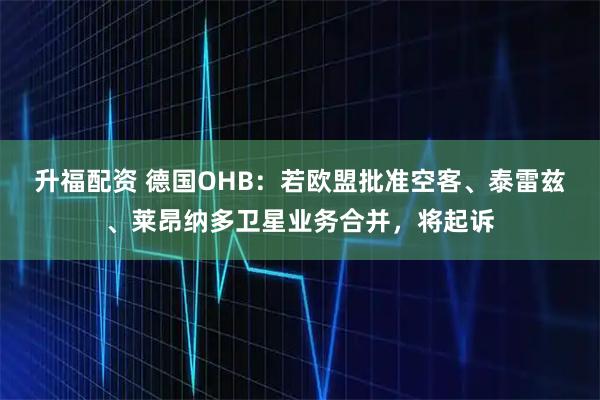 升福配资 德国OHB：若欧盟批准空客、泰雷兹、莱昂纳多卫星业务合并，将起诉