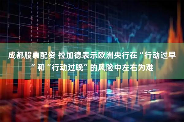 成都股票配资 拉加德表示欧洲央行在“行动过早”和“行动过晚”的风险中左右为难