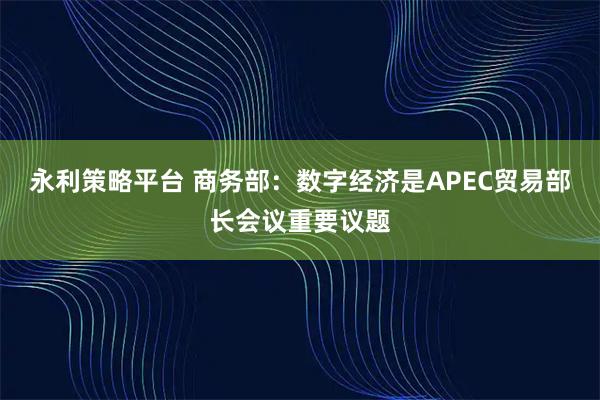 永利策略平台 商务部：数字经济是APEC贸易部长会议重要议题