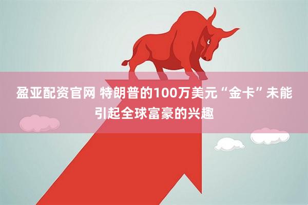 盈亚配资官网 特朗普的100万美元“金卡”未能引起全球富豪的兴趣